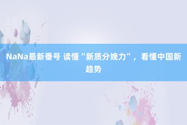 NaNa最新番号 读懂“新质分娩力”，看懂中国新趋势