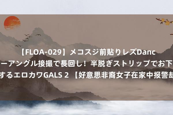 【FLOA-029】メコスジ前貼りレズDance オマ○コ喰い込みをローアングル接撮で長回し！半脱ぎストリップでお下劣にケツをシェイクするエロカワGALS 2 【好意思非裔女子在家中报警却被巡警枪杀，现场视频公布】据英国播送公司（B