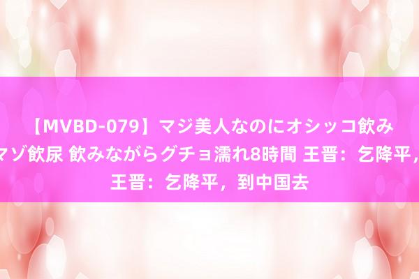 【MVBD-079】マジ美人なのにオシッコ飲みまくり！マゾ飲尿 飲みながらグチョ濡れ8時間 王晋：乞降平，到中国去