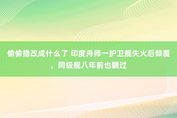 偷偷撸改成什么了 印度舟师一护卫舰失火后倾覆，同级舰八年前也翻过