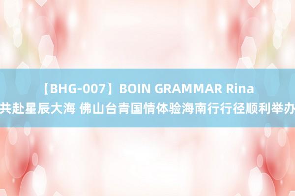 【BHG-007】BOIN GRAMMAR Rina 共赴星辰大海 佛山台青国情体验海南行行径顺利举办