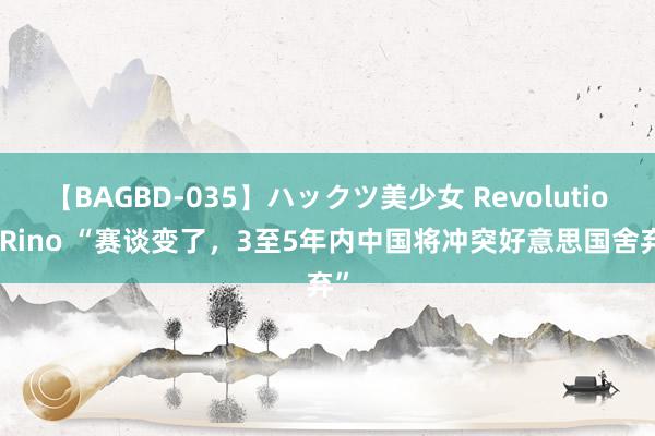 【BAGBD-035】ハックツ美少女 Revolution Rino “赛谈变了，3至5年内中国将冲突好意思国舍弃”