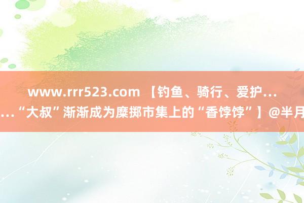 www.rrr523.com 【钓鱼、骑行、爱护……“大叔”渐渐成为糜掷市集上的“香饽饽”】@半月