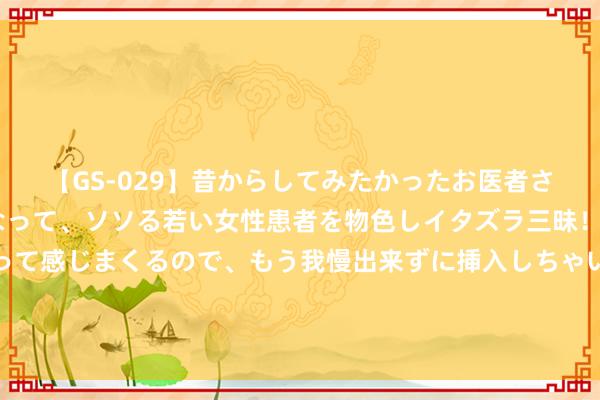 【GS-029】昔からしてみたかったお医者さんゴッコ ニセ医者になって、ソソる若い女性患者を物色しイタズラ三昧！パンツにシミまで作って感じまくるので、もう我慢出来ずに挿入しちゃいました。ああ、昔から憧れていたお医者さんゴッコをついに達成！ 载东谈主登月火箭传来好音尘