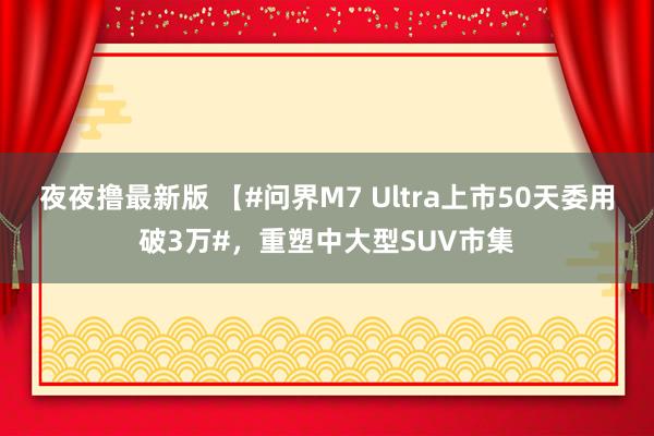 夜夜撸最新版 【#问界M7 Ultra上市50天委用破3万#，重塑中大型SUV市集