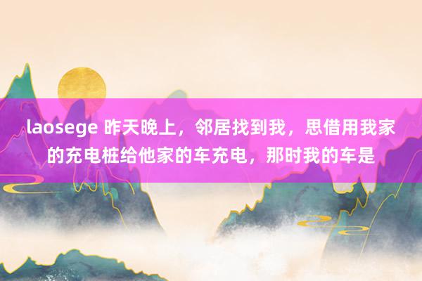 laosege 昨天晚上，邻居找到我，思借用我家的充电桩给他家的车充电，那时我的车是