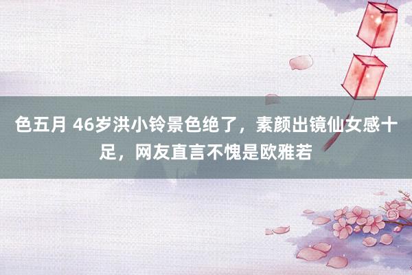 色五月 46岁洪小铃景色绝了，素颜出镜仙女感十足，网友直言不愧是欧雅若