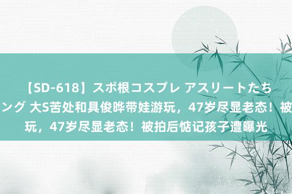 【SD-618】スポ根コスプレ アスリートたちの濡れ濡れトレーニング 大S苦处和具俊晔带娃游玩，47岁尽显老态！被拍后惦记孩子遭曝光