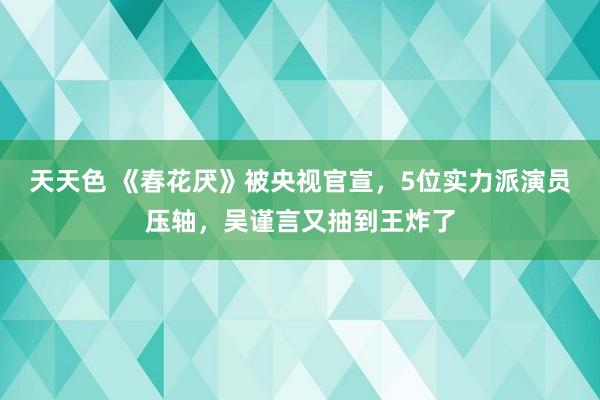 天天色 《春花厌》被央视官宣，5位实力派演员压轴，吴谨言又抽到王炸了