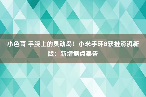 小色哥 手腕上的灵动岛！小米手环8获推滂湃新版：新增焦点奉告