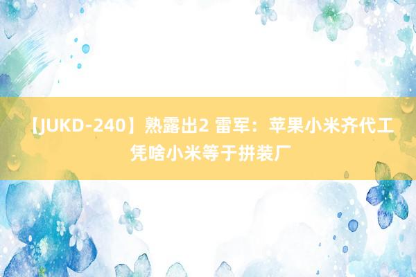 【JUKD-240】熟露出2 雷军：苹果小米齐代工 凭啥小米等于拼装厂