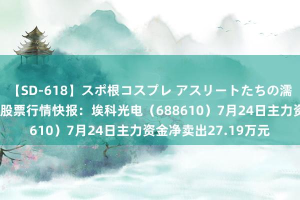 【SD-618】スポ根コスプレ アスリートたちの濡れ濡れトレーニング 股票行情快报：埃科光电（688610）7月24日主力资金净卖出27.19万元