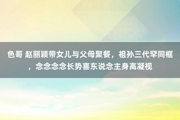 色哥 赵丽颖带女儿与父母聚餐，祖孙三代罕同框，念念念念长势喜东说念主身高凝视