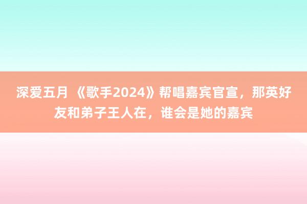 深爱五月 《歌手2024》帮唱嘉宾官宣，那英好友和弟子王人在，谁会是她的嘉宾