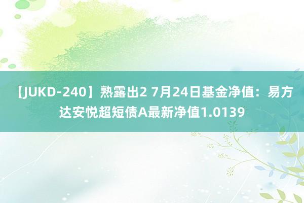 【JUKD-240】熟露出2 7月24日基金净值：易方达安悦超短债A最新净值1.0139