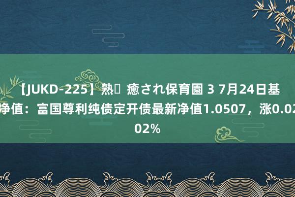 【JUKD-225】熟・癒され保育園 3 7月24日基金净值：富国尊利纯债定开债最新净值1.0507，涨0.02%