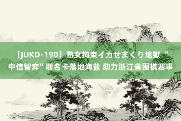 【JUKD-190】熟女拘束イカせまくり地獄 “中信智弈”联名卡落地海盐 助力浙江省围棋赛事