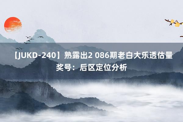 【JUKD-240】熟露出2 086期老白大乐透估量奖号：后区定位分析