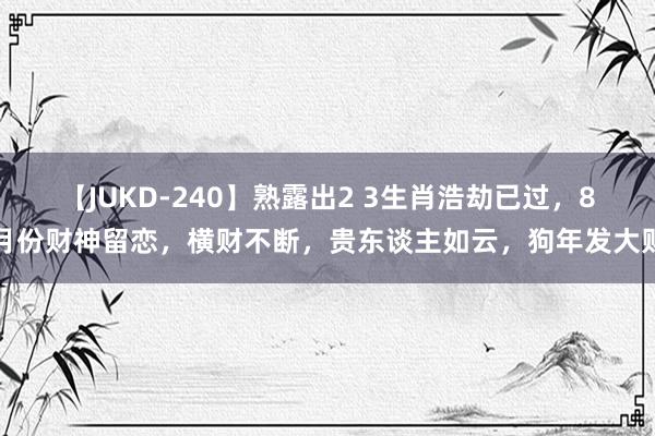 【JUKD-240】熟露出2 3生肖浩劫已过，8月份财神留恋，横财不断，贵东谈主如云，狗年发大财