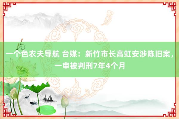 一个色农夫导航 台媒：新竹市长高虹安涉陈旧案，一审被判刑7年4个月