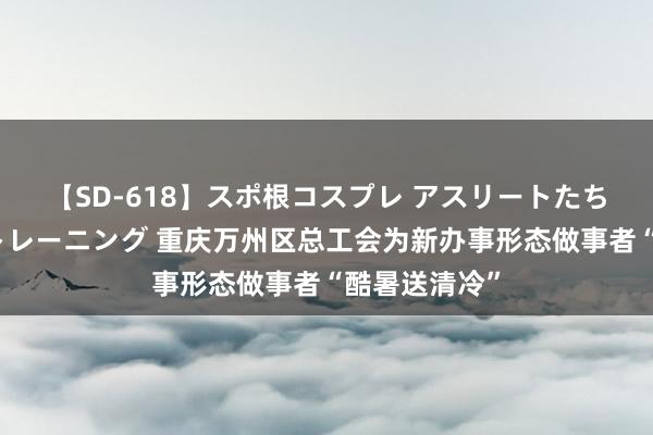 【SD-618】スポ根コスプレ アスリートたちの濡れ濡れトレーニング 重庆万州区总工会为新办事形态做事者“酷暑送清冷”