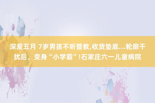 深爱五月 7岁男孩不听管教，收货垫底...轮廓干扰后，变身“小学霸”!石家庄六一儿童病院