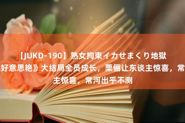 【JUKD-190】熟女拘束イカせまくり地獄 《你比星光好意思艳》大结局全员成长，栗俪让东谈主惊喜，常河出乎不测