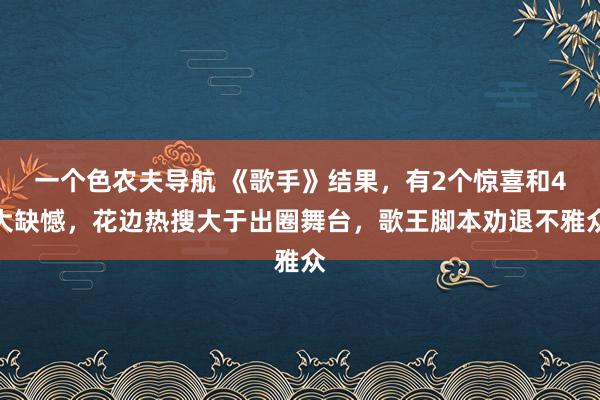 一个色农夫导航 《歌手》结果，有2个惊喜和4大缺憾，花边热搜大于出圈舞台，歌王脚本劝退不雅众