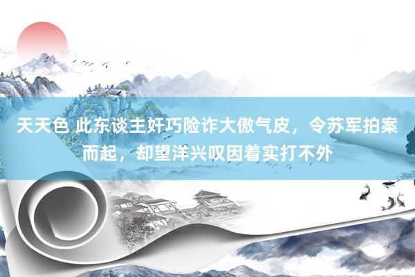 天天色 此东谈主奸巧险诈大傲气皮，令苏军拍案而起，却望洋兴叹因着实打不外