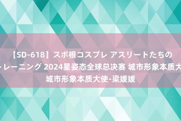 【SD-618】スポ根コスプレ アスリートたちの濡れ濡れトレーニング 2024星姿态全球总决赛 城市形象本质大使-梁媛媛