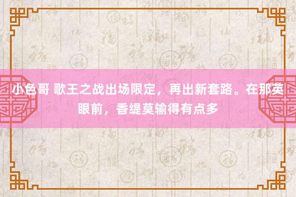 小色哥 歌王之战出场限定，再出新套路。在那英眼前，香缇莫输得有点多