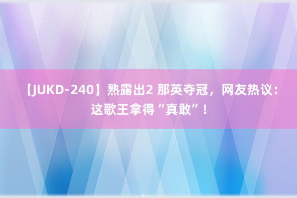 【JUKD-240】熟露出2 那英夺冠，网友热议：这歌王拿得“真敢”！