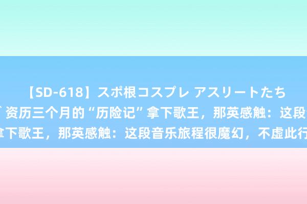 【SD-618】スポ根コスプレ アスリートたちの濡れ濡れトレーニング 资历三个月的“历险记”拿下歌王，那英感触：这段音乐旅程很魔幻，不虚此行！