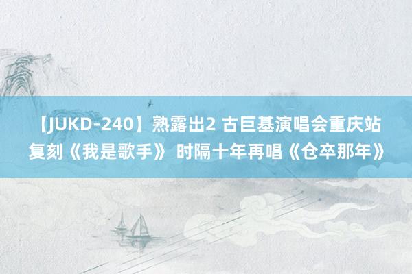 【JUKD-240】熟露出2 古巨基演唱会重庆站复刻《我是歌手》 时隔十年再唱《仓卒那年》