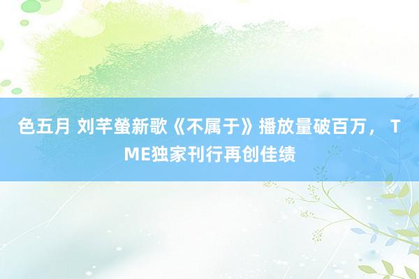 色五月 刘芊螢新歌《不属于》播放量破百万， TME独家刊行再创佳绩