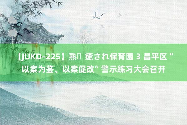 【JUKD-225】熟・癒され保育園 3 昌平区“以案为鉴、以案促改”警示练习大会召开