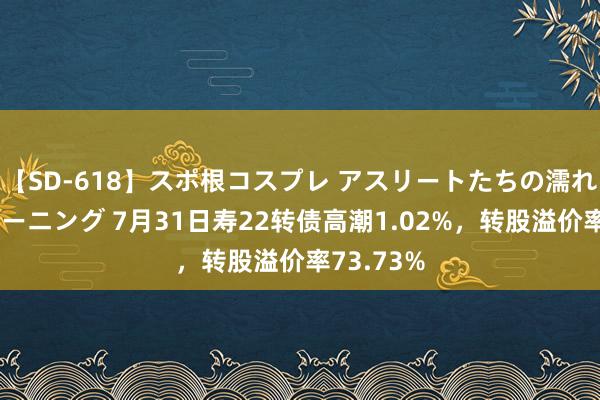 【SD-618】スポ根コスプレ アスリートたちの濡れ濡れトレーニング 7月31日寿22转债高潮1.02%，转股溢价率73.73%