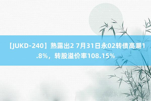 【JUKD-240】熟露出2 7月31日永02转债高潮1.8%，转股溢价率108.15%