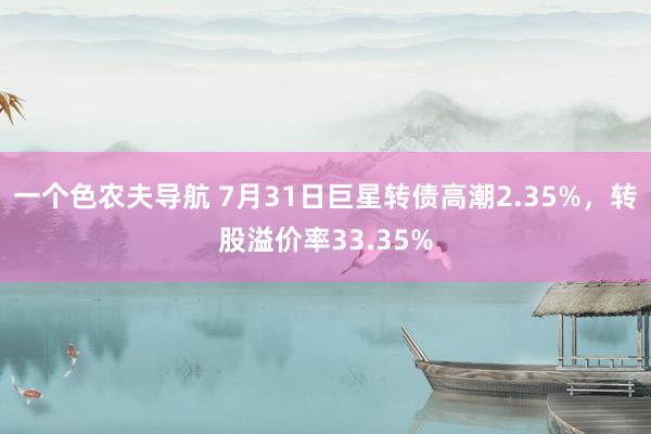 一个色农夫导航 7月31日巨星转债高潮2.35%，转股溢价率33.35%