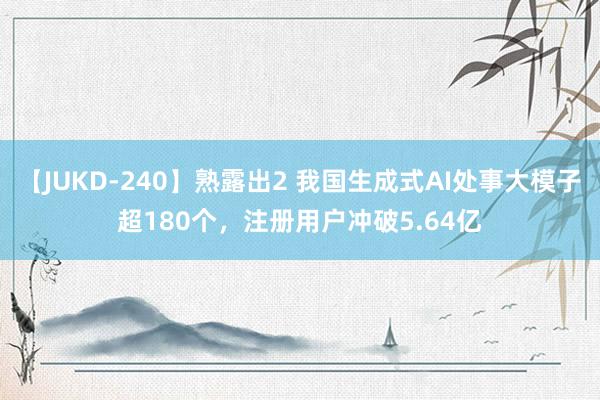 【JUKD-240】熟露出2 我国生成式AI处事大模子超180个，注册用户冲破5.64亿