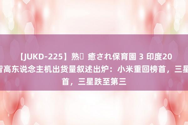 【JUKD-225】熟・癒され保育園 3 印度2024年Q2智高东说念主机出货量叙述出炉：小米重回榜首，三星跌至第三