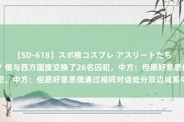 【SD-618】スポ根コスプレ アスリートたちの濡れ濡れトレーニング 俄与西方国度交换了26名囚犯，中方：但愿好意思俄通过相同对话处分双边域系中问题