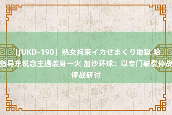 【JUKD-190】熟女拘束イカせまくり地獄 哈马斯指导东说念主遇袭身一火 加沙环球：以专门破裂停战研讨