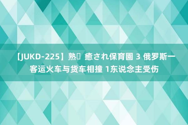 【JUKD-225】熟・癒され保育園 3 俄罗斯一客运火车与货车相撞 1东说念主受伤