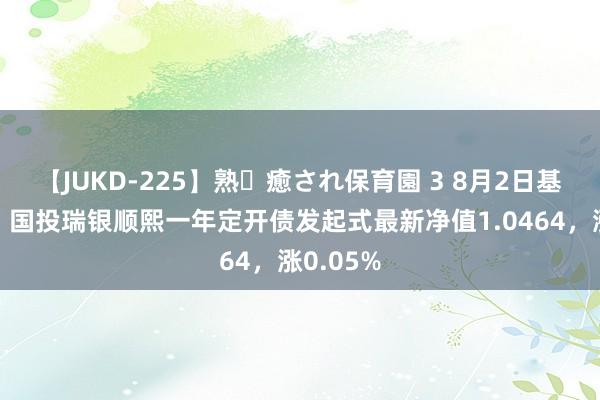 【JUKD-225】熟・癒され保育園 3 8月2日基金净值：国投瑞银顺熙一年定开债发起式最新净值1.0464，涨0.05%