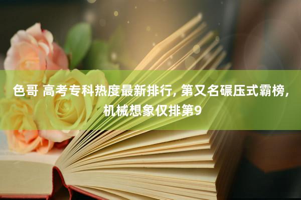 色哥 高考专科热度最新排行， 第又名碾压式霸榜， 机械想象仅排第9