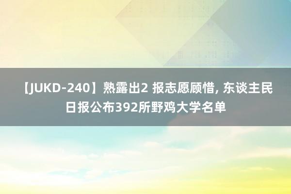 【JUKD-240】熟露出2 报志愿顾惜， 东谈主民日报公布392所野鸡大学名单