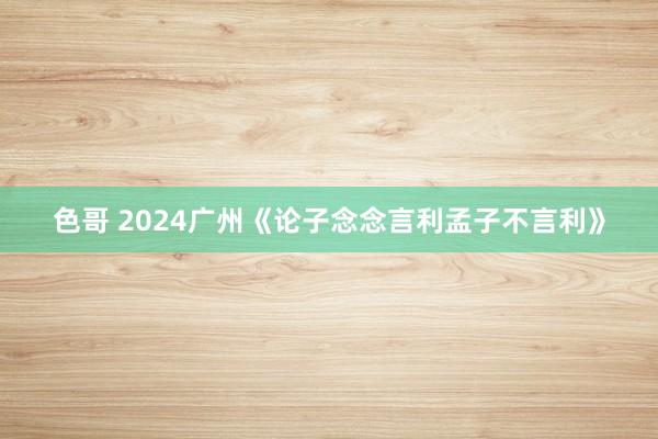 色哥 2024广州《论子念念言利孟子不言利》