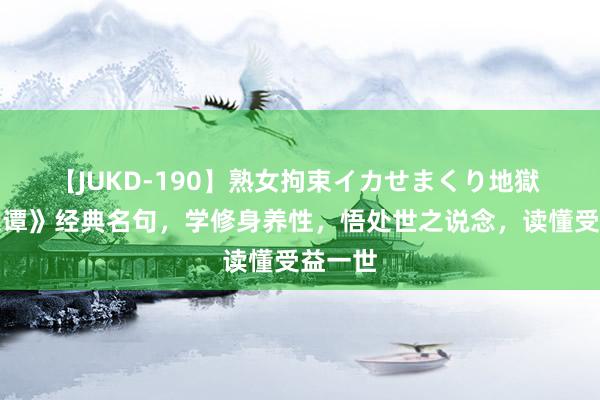 【JUKD-190】熟女拘束イカせまくり地獄 《菜根谭》经典名句，学修身养性，悟处世之说念，读懂受益一世