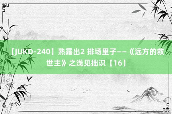 【JUKD-240】熟露出2 排场里子——《远方的救世主》之浅见拙识【16】